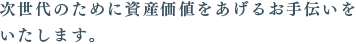 次世代のために資産価値をあげるお手伝いを
いたします。