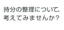 持分の整理について、考えてみませんか？