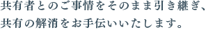共有者とのご事情をそのまま引き継ぎ、共有の解消をお手伝いいたします。