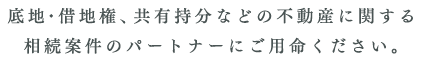 底地・借地権、共有持分などの不動産に関する相続案件のパートナーにご用命ください。