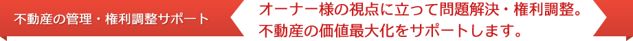 【不動産の管理・権利調整サポ一ト】オーナー様の視点に立って問題解決・権利調整。不動産の価値最大化をサポートします。