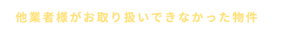 他業者様がお取り扱いできなかった物件などぜひ一度、当社へご相談ください。